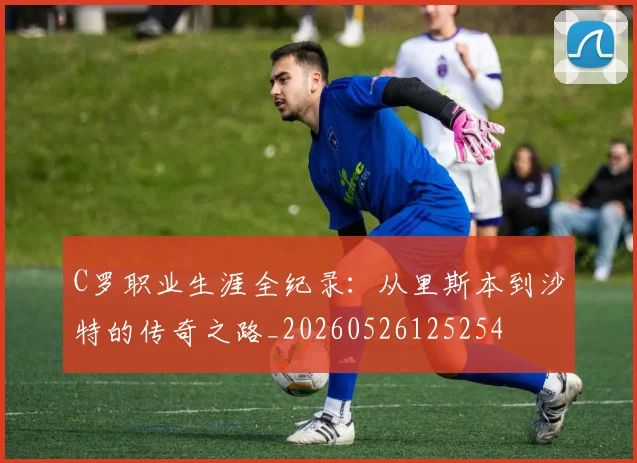 C罗职业生涯全纪录:从里斯本到沙特的传奇之路_20260526125254