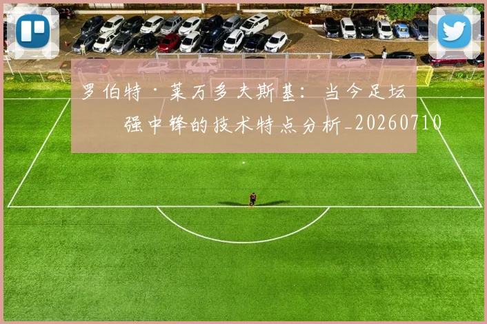 罗伯特·莱万多夫斯基：当今足坛最强中锋的技术特点分析_20260710003853_20260803143552