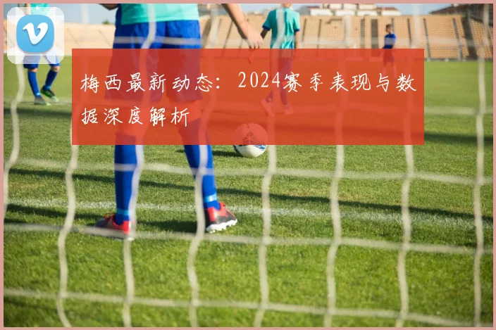 梅西最新动态：2024赛季表现与数据深度解析