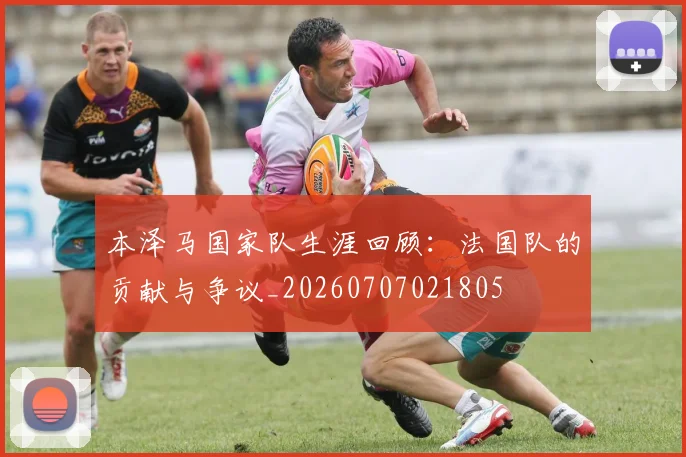 本泽马国家队生涯回顾：法国队的贡献与争议_20260707021805