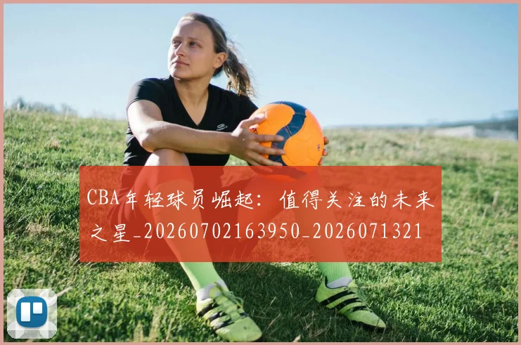 CBA年轻球员崛起：值得关注的未来之星_20260702163950_20260713214710