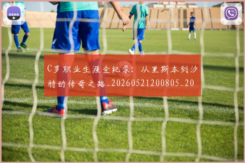 C罗职业生涯全纪录：从里斯本到沙特的传奇之路_20260521200805_20260701213928_20260712053011
