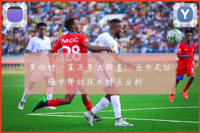罗伯特·莱万多夫斯基:当今足坛最强中锋的技术特点分析