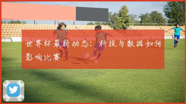 世界杯最新动态：科技与数据如何影响比赛