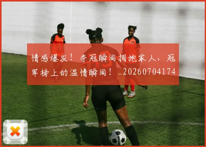 情感爆发！夺冠瞬间拥抱家人，冠军榜上的温情瞬间！_20260704174209