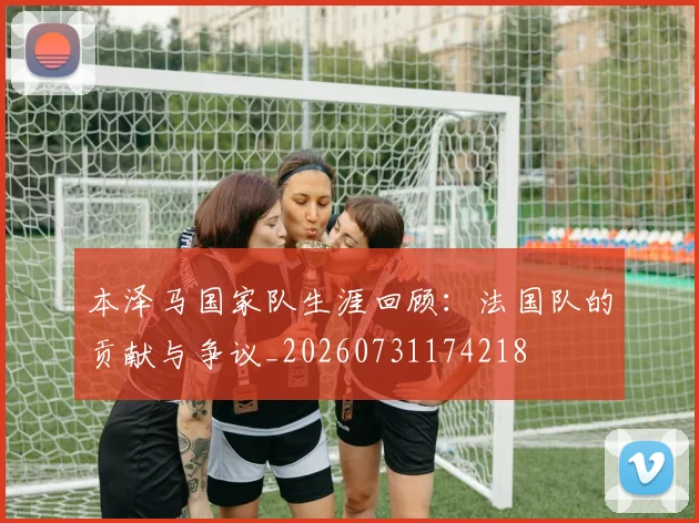 本泽马国家队生涯回顾：法国队的贡献与争议_20260731174218
