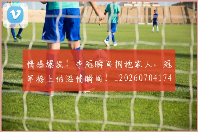 情感爆发!夺冠瞬间拥抱家人,冠军榜上的温情瞬间!_20260704174209