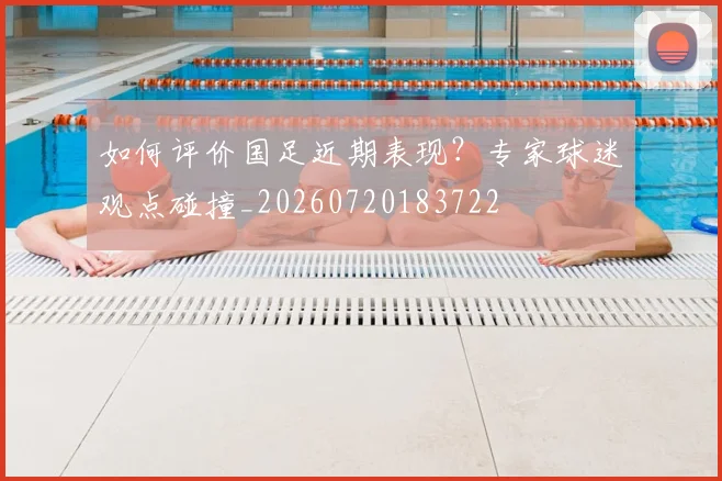 如何评价国足近期表现?专家球迷观点碰撞_20260720183722