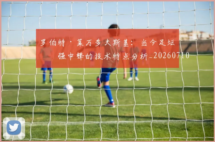 罗伯特·莱万多夫斯基:当今足坛最强中锋的技术特点分析_20260710003853_20260803143552