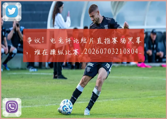 争议!电竞评论短片直指赛场黑幕,谁在操纵比赛_20260703210804_20260716192856