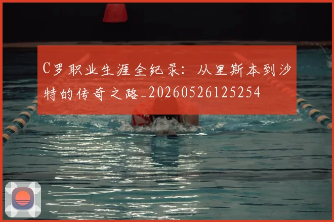 C罗职业生涯全纪录：从里斯本到沙特的传奇之路_20260526125254