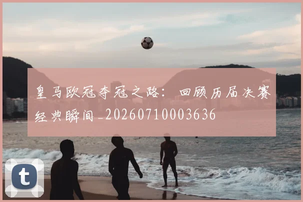 皇马欧冠夺冠之路:回顾历届决赛经典瞬间_20260710003636